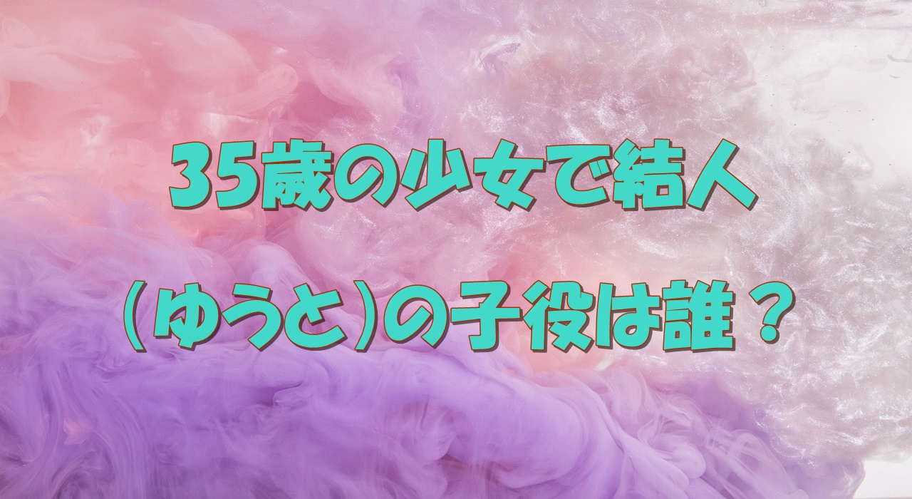 35歳の少女で結人 ゆうと 子役は誰 込江大牙の兄もドラマに出演してるって本当